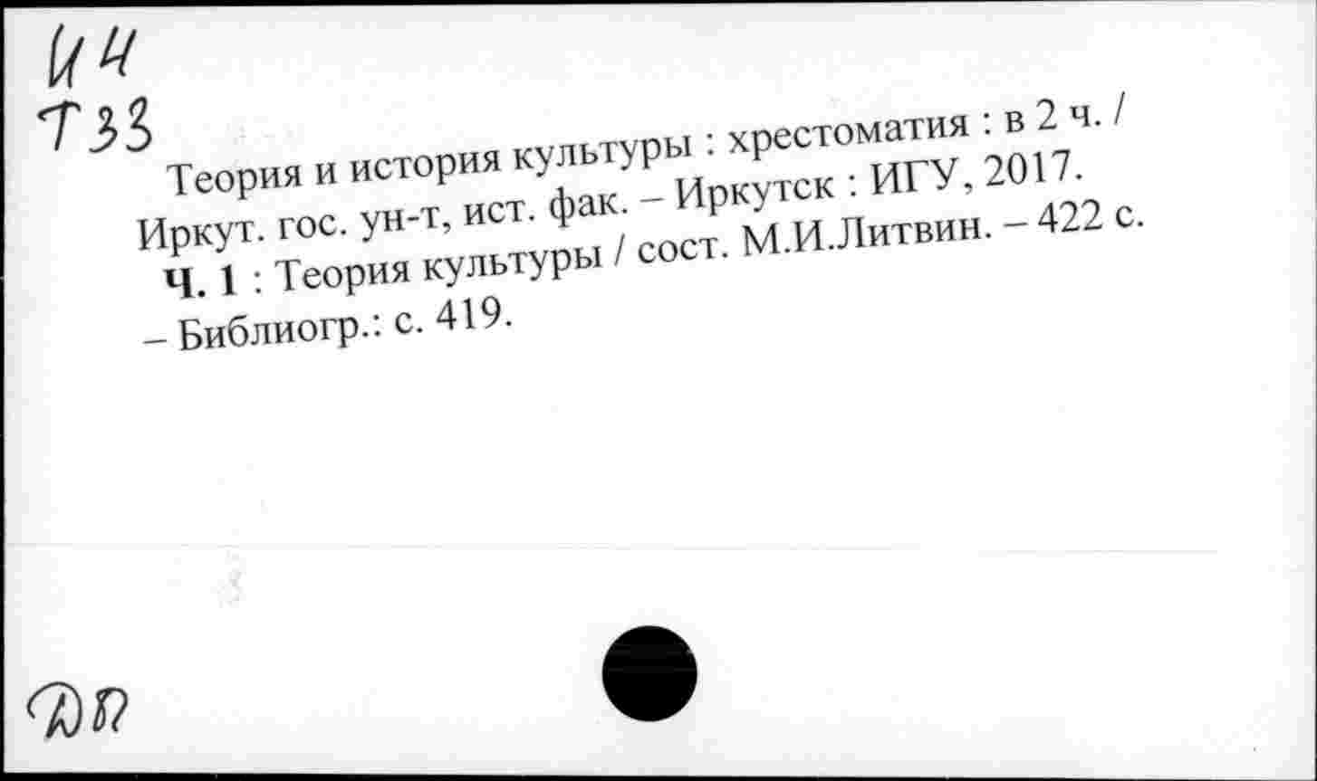 ﻿Теория и история культуры : хрестоматия : в 2 ч. / Иркут, гос. ун-т, ист. фак. - Иркутск : ИГУ, 2017.
Ч. 1 : Теория культуры / сост. М.И.Литвин. -422 с.
- Библиогр.: с. 419.
